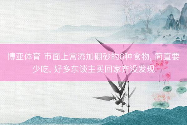 博亚体育 市面上常添加硼砂的6种食物， 简直要少吃， 好多东谈主买回家齐没发现