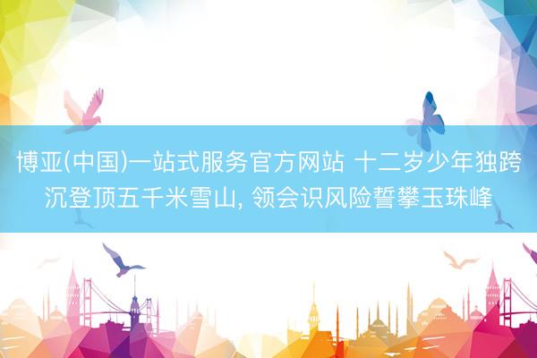 博亚(中国)一站式服务官方网站 十二岁少年独跨沉登顶五千米雪山， 领会识风险誓攀玉珠峰