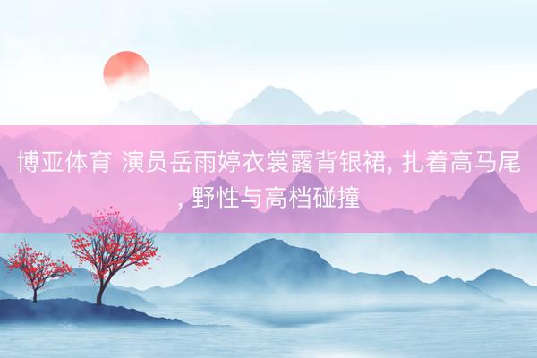 博亚体育 演员岳雨婷衣裳露背银裙， 扎着高马尾，<a href=