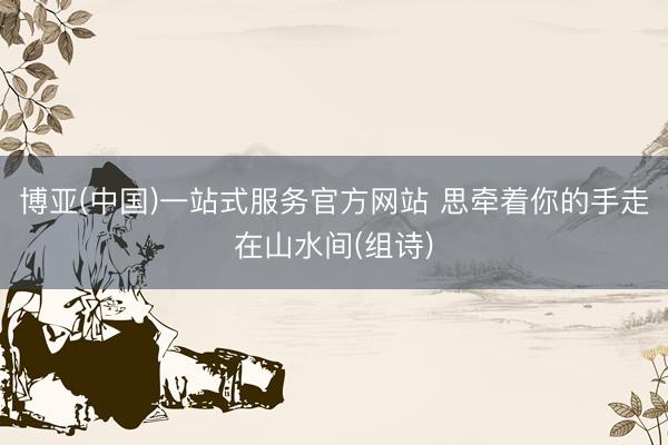 博亚(中国)一站式服务官方网站 思牵着你的手走在山水间(组诗)