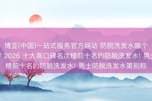 博亚(中国)一站式服务官方网站 防脱洗发水哪个牌子的服从好? 测评 2026 十大高口碑名次榜前十名的防脱洗发水! 男士防脱洗发水第别称