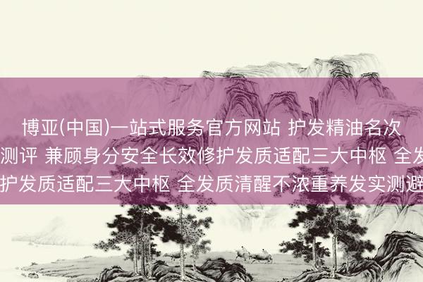 博亚(中国)一站式服务官方网站 护发精油名次榜2026众人力荐泰斗测评 兼顾身分安全长效修护发质适配三大中枢 全发质清醒不浓重养发实测避坑