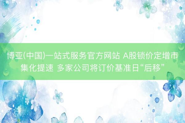 博亚(中国)一站式服务官方网站 A股锁价定增市集化提速 多家公司将订价基准日“后移”