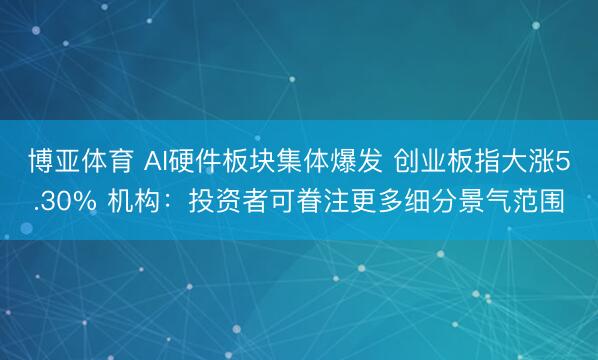 博亚体育 AI硬件板块集体爆发 创业板指大涨5.30% 机构：投资者可眷注更多细分景气范围