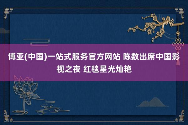 博亚(中国)一站式服务官方网站 陈数出席中国影视之夜 红毯星光灿艳