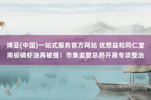 博亚(中国)一站式服务官方网站 优想益和同仁堂南极磷虾油再被提！市集监管总局开展专项整治