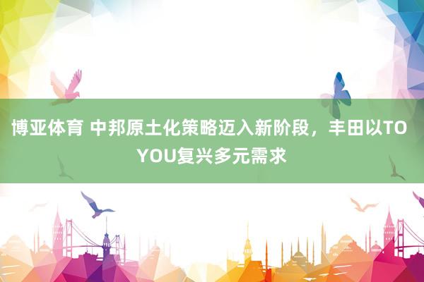 博亚体育 中邦原土化策略迈入新阶段，丰田以TO YOU复兴多元需求