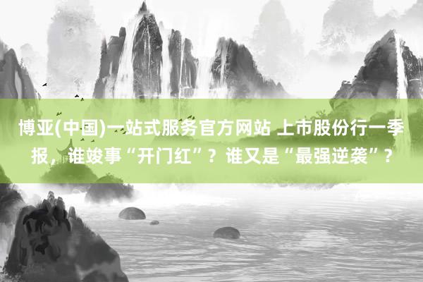 博亚(中国)一站式服务官方网站 上市股份行一季报，谁竣事“开门红”？谁又是“最强逆袭”？