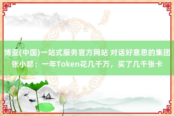 博亚(中国)一站式服务官方网站 对话好意思的集团张小懿：一年Token花几千万，买了几千张卡