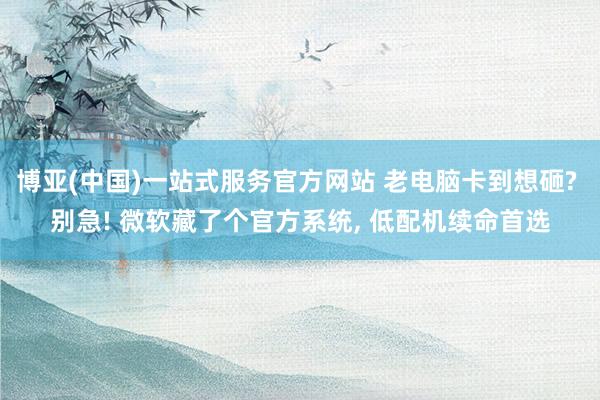 博亚(中国)一站式服务官方网站 老电脑卡到想砸? 别急! 微软藏了个官方系统， 低配机续命首选