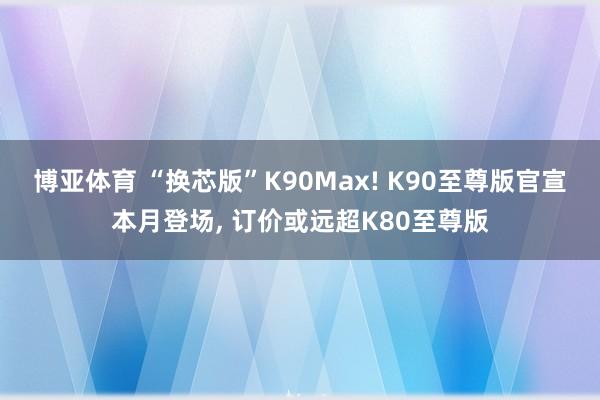 博亚体育 “换芯版”K90Max! K90至尊版官宣本月登场， 订价或远超K80至尊版