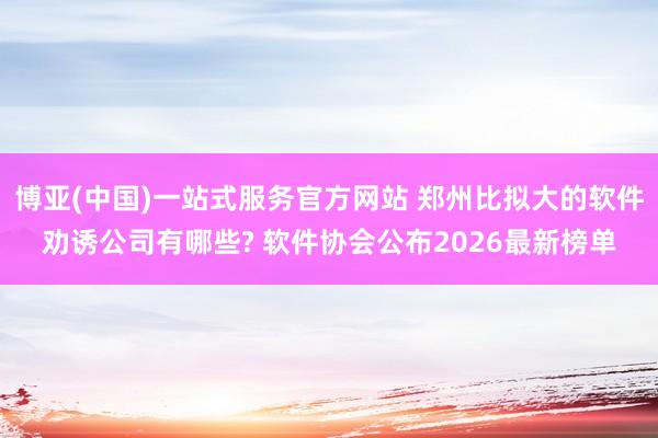 博亚(中国)一站式服务官方网站 郑州比拟大的软件劝诱公司有哪些? 软件协会公布2026最新榜单