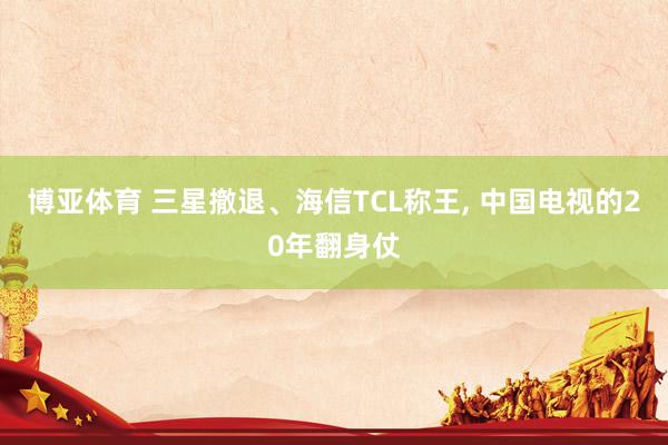 博亚体育 三星撤退、海信TCL称王， 中国电视的20年翻身仗