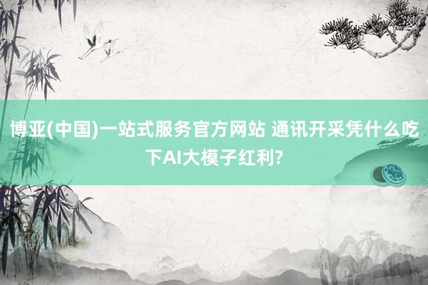 博亚(中国)一站式服务官方网站 通讯开采凭什么吃下AI大模子红利?
