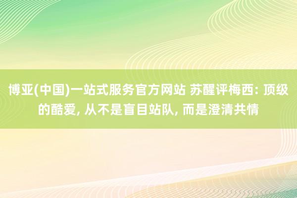博亚(中国)一站式服务官方网站 苏醒评梅西: 顶级的酷爱, 从不是盲目站队, 而是澄清共情