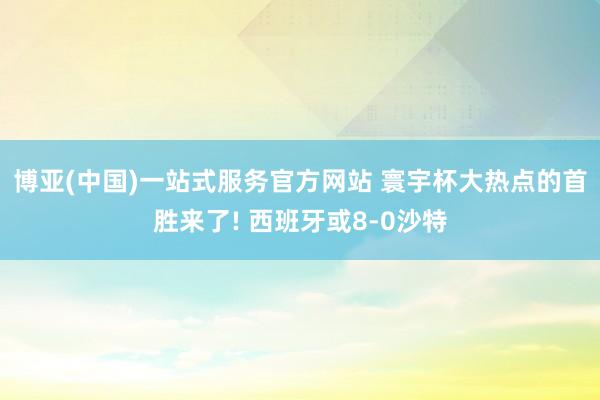 博亚(中国)一站式服务官方网站 寰宇杯大热点的首胜来了! 西班牙或8-0沙特