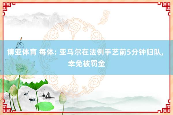 博亚体育 每体: 亚马尔在法例手艺前5分钟归队， 幸免被罚金