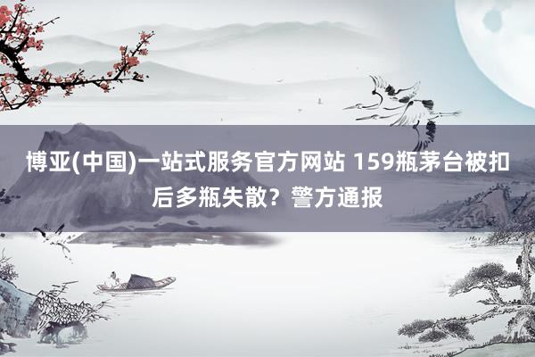 博亚(中国)一站式服务官方网站 159瓶茅台被扣后多瓶失散？警方通报