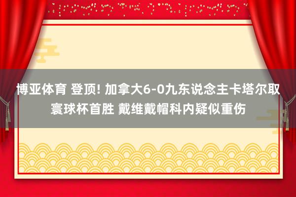 博亚体育 登顶! 加拿大6-0九东说念主卡塔尔取寰球杯首胜 戴维戴帽科内疑似重伤