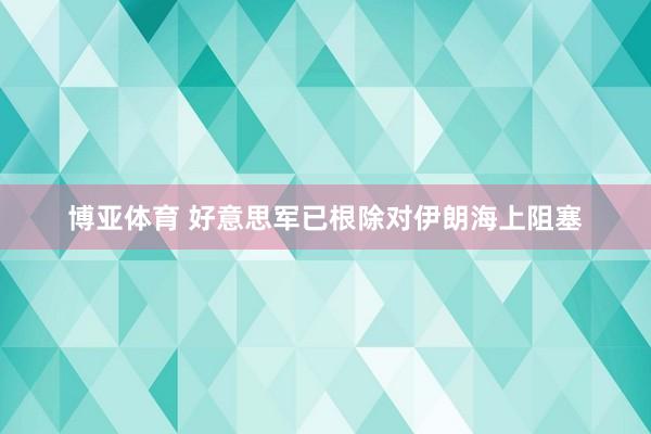 博亚体育 好意思军已根除对伊朗海上阻塞
