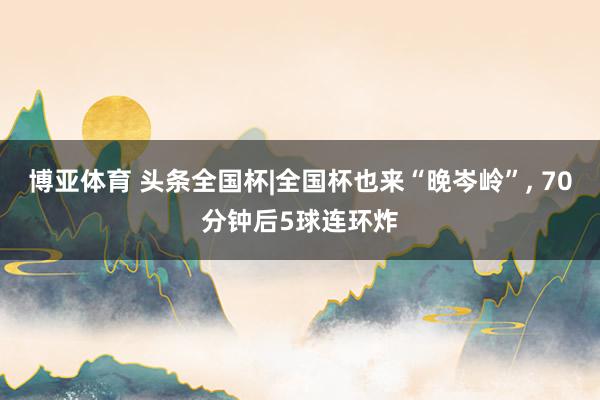 博亚体育 头条全国杯|全国杯也来“晚岑岭”， 70分钟后5球连环炸