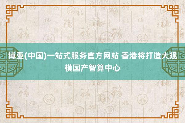 博亚(中国)一站式服务官方网站 香港将打造大规模国产智算中心