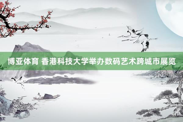 博亚体育 香港科技大学举办数码艺术跨城市展览