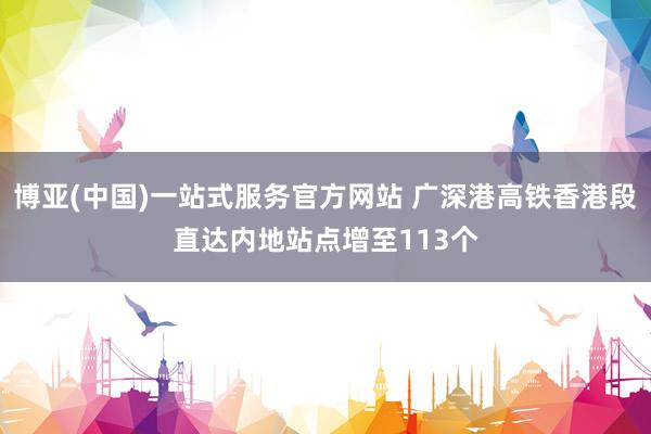 博亚(中国)一站式服务官方网站 广深港高铁香港段直达内地站点增至113个
