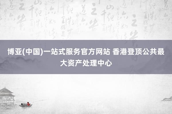 博亚(中国)一站式服务官方网站 香港登顶公共最大资产处理中心