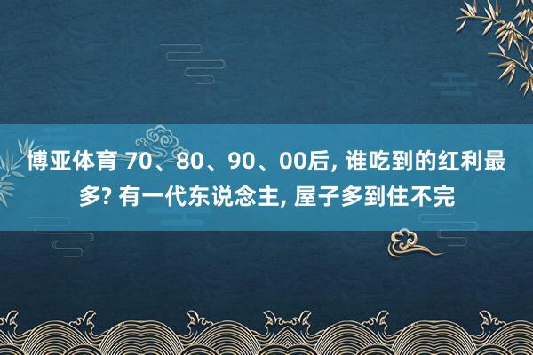 博亚体育 70、80、90、00后， 谁吃到的红利最多? 有一代东说念主， 屋子多到住不完