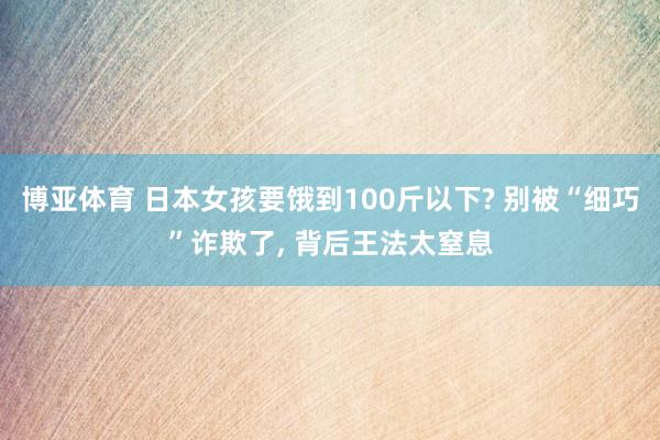博亚体育 日本女孩要饿到100斤以下? 别被“细巧”诈欺了, 背后王法太窒息